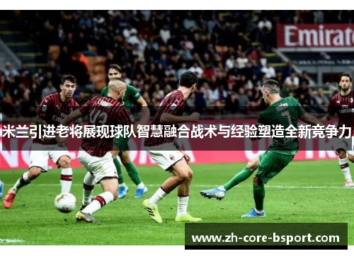 米兰引进老将展现球队智慧融合战术与经验塑造全新竞争力