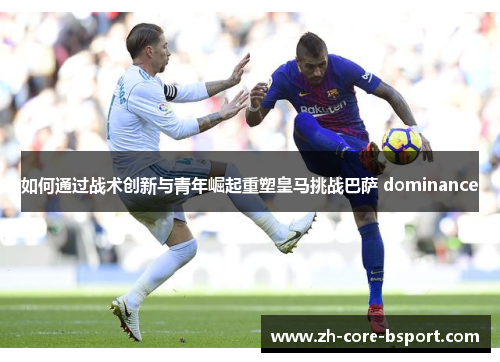 如何通过战术创新与青年崛起重塑皇马挑战巴萨 dominance