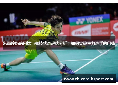 朱雨玲伤病困扰与竞技状态起伏分析：如何突破主力选手的门槛