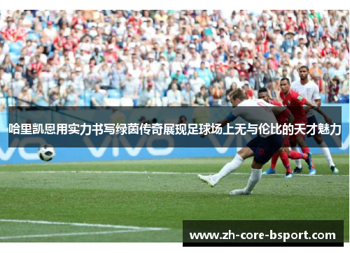 哈里凯恩用实力书写绿茵传奇展现足球场上无与伦比的天才魅力