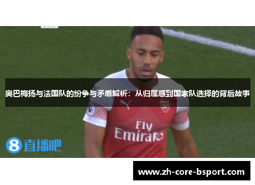 奥巴梅扬与法国队的纷争与矛盾解析：从归属感到国家队选择的背后故事