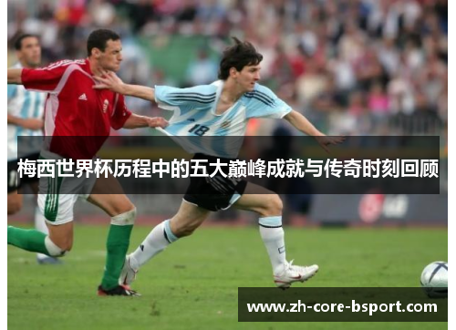 梅西世界杯历程中的五大巅峰成就与传奇时刻回顾