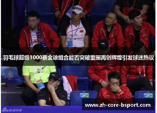 羽毛球超级1000赛金徐组合能否突破重围再创辉煌引发球迷热议