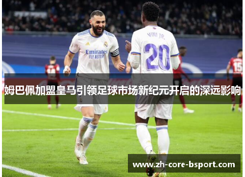 姆巴佩加盟皇马引领足球市场新纪元开启的深远影响 姆巴佩加盟皇马引领足球市场新纪元开启的深远影响