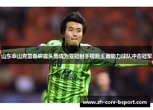 山东泰山克雷桑崭露头角成为亚冠射手榜新王者助力球队冲击冠军 山东泰山克雷桑崭露头角成为亚冠射手榜新王者助力球队冲击冠军