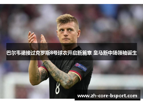 巴尔韦德接过克罗斯8号球衣开启新篇章 皇马新中场领袖诞生