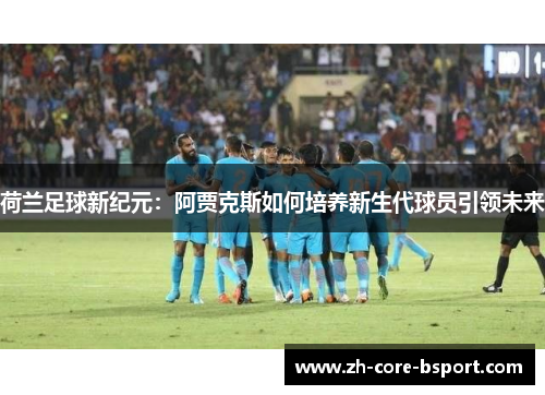 荷兰足球新纪元：阿贾克斯如何培养新生代球员引领未来